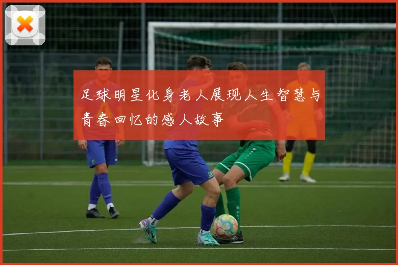 足球明星化身老人展现人生智慧与青春回忆的感人故事