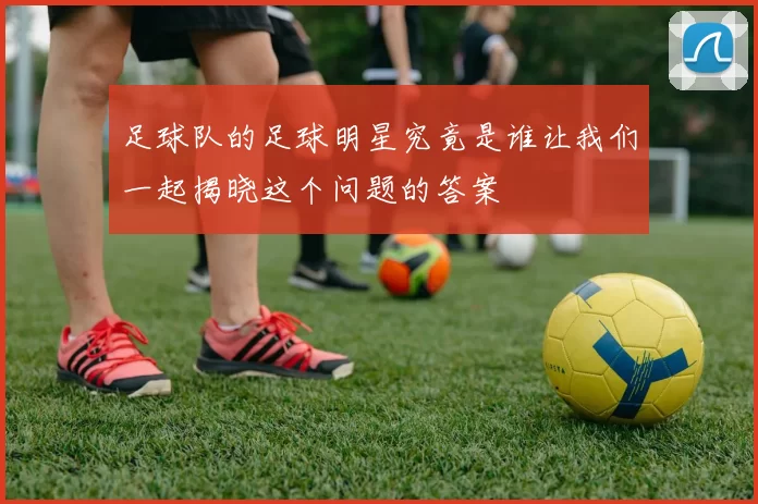 足球队的足球明星究竟是谁让我们一起揭晓这个问题的答案