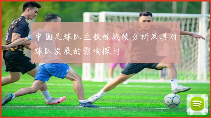 中国足球队主教练战绩分析及其对球队发展的影响探讨
