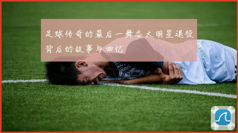 足球传奇的最后一舞各大明星退役背后的故事与回忆