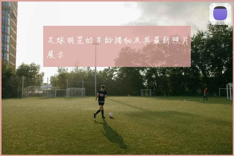 足球明星的年龄揭秘及其最新照片展示